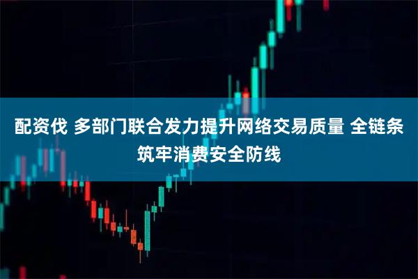 配资伐 多部门联合发力提升网络交易质量 全链条筑牢消费安全防线