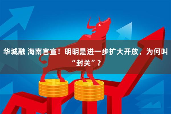 华城融 海南官宣!明明是进一步扩大开放,为何叫“封关”?