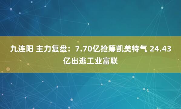 九连阳 主力复盘：7.70亿抢筹凯美特气 24.43亿出逃工业富联