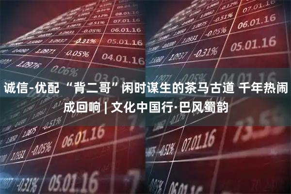 诚信-优配 “背二哥”闲时谋生的茶马古道 千年热闹成回响 | 文化中国行·巴风蜀韵