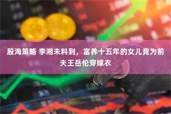 股海策略 李湘未料到,富养十五年的女儿竟为前夫王岳伦穿嫁衣