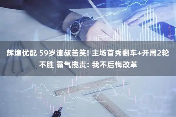 辉煌优配 59岁渣叔苦笑! 主场首秀翻车+开局2轮不胜 霸气揽责: 我不后悔改革